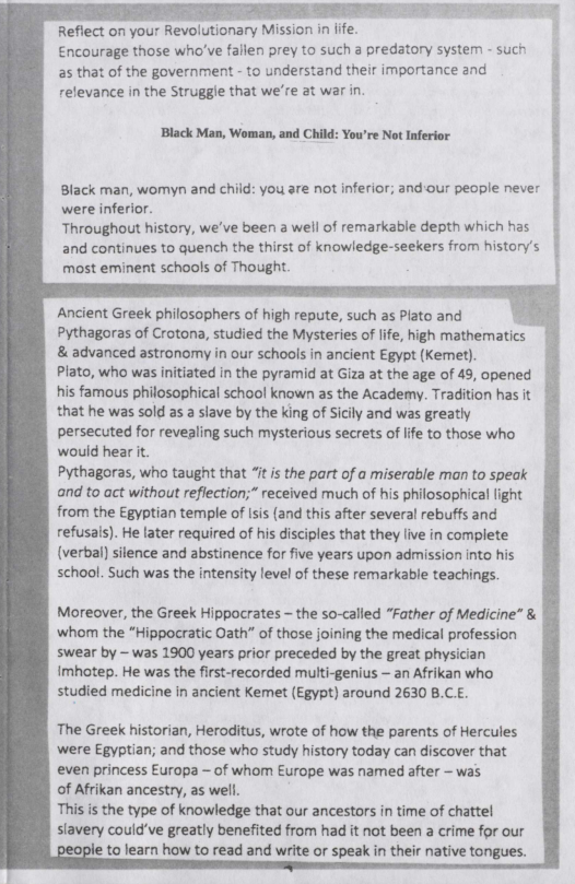 FETT

   
  
 
 
  
      

Reflect on your Revolutionary Mission in jife.
Encourage those who've fallen prey to such a predatory system such
‘as that of the government - to understand their importance and '
relevance in the Struggie that we're at war in.

‘Black Man, Woman, and Child: You're Not Inferior

Black man, womyn and child: you are not inferior; and-our people never
were inferior.

Throughout history, we've been a well of remarkable depth which has
and continues to quench the thirst of knowledge-seekers from history's,
‘most eminent schools of Thought.

     
   
   
   
   
     

Ancient Greek philosophers of high repute, such as Plato and
Pythagoras of Crotona, studied the Mysteries of life, high mathematics
& advanced astronomy in our schools in ancient Egypt (Kemet).

Plato, who was initiated in the pyramid at Giza at the age of 49, opened
his famous philosophical schoo! known as the Academy. Tradition has it
that he was sold as a slave by the king of Sicily and was greatly
persecuted for revealing such mysterious secrets of life to those who
would hear it.
Pythagoras, who taught that “it is the part of a miserable man to speak
and to act without reflection;” received much of his philosophical light
from the Egyptian temple of isis {and this after several rebuffs and
refusals). He later required of his disciples that they live in complete
(verbal) silence and abstinence for five years upon admission into his
school. Such was the intensity level of these remarkable teachings.

q

Moreover, the Greek Hippocrates - the so-called “Father of Medicine” &
whom the “Hippocratic Oath” of those joining the medical profession
swear by ~ was 1900 years prior preceded by the great phys

imhotep. He was the first-recorded multi-genius — an Afrikan who.
studied medicine in ancient Kemet (Egypt) around 2630 B.

‘The Greek historian, Heroditus, wrote of how the parents of Hercules

were Egyptian; and those who study history today can discover that

even princess Europa ~ of whom Europe was named after - was

of Afrikan ancestry, as well.

This is the type of knowledge that our ancestors in time of chattel

slavery could've greatly benefited from had it not been a crime for our
to learn how to read and write or speak in their native tongues.
